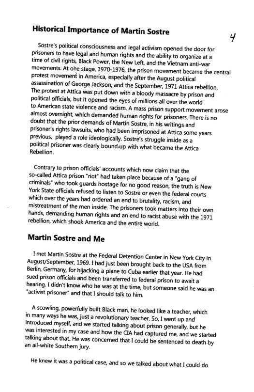 Historical Importance of Martin Sostre y Sostre’s politcal consciousness and legal activism opened the door for prisoners to have legal and human rights and the ability to organize at @ time of civilrights, Black Power, the New Left, and the Vietnam anti-war movements. At ohe stage, 1970-1976, the prison movement became the central protest movement in America, especially after the August politcal assassination of George Jackson, and the September, 1971 Attca rebellion, The protest a Attica was put down with a bloody massacre by prison and poliical offcals, but it opened the eyes of milions all over the world to American sate violence and racism. A mass prison support movement arose almost ovemight, which demanded human rights for prisoners. There is no doubt that the prior demands of Martin Sostre, i his writings and prisoner’ rights awsuits, who had been imprisoned at Atica some years previous, played a role ideologically. Sostre’s strugle inside as politcal prisoner was clearly bound.up with what became the Attica Rebelion. Contrary to prison offcials’ accounts which now claim that the so-alled Atica prison “riot” had taken place because of a “gang of criminals* who took guards hostage for no good reason, the truth is New York State offcals refused to listen to Sostre or even the federal courts ‘which over the years had ordered an end to brutality, racism, and mistreatment of the men inside. The prisoners took matters into their own hands, demanding human rights and an end to racist abuse with the 1971 rebelion, which shook America and the entire world. Martin Sostre and Me met Martn Sostre at the Federal Detention Center in New York City in August/September, 1969. I had just been brought back to the USA from Berin, Germany, for hijacking a plane to Cuba earfer that year. He had sued prison offcials and been transferred to federal prison to await a. hearing. I did’t know who he was at the time, but someone said he was an “actvist prisoner” and that I should talk to hir. A scowling, powerfully built Black man, he looked like a teacher, which in many ways he was, just a revolutionary teacher. So, | went up and introduced myself, and we started talking about prison generally, but he was interested in my case and how the CIA had captured me, and we started {alking about that. He was concerned that I ould be sentenced to death by an alk-white Southern jury. Heknew it was a political case, and so we talked about what | could do